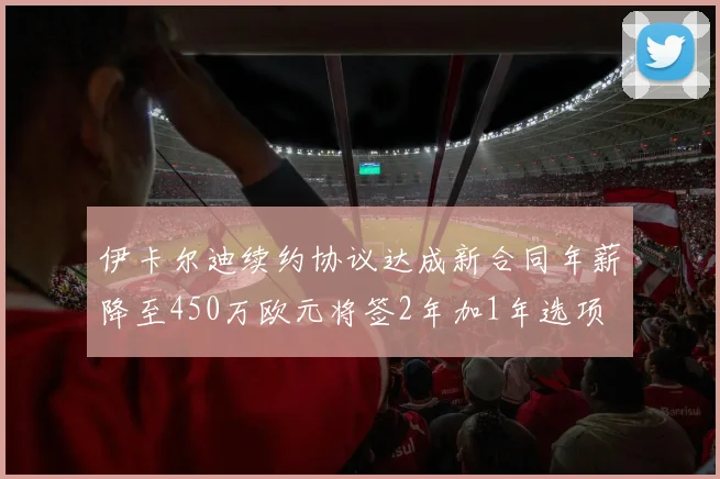 伊卡尔迪续约协议达成新合同年薪降至450万欧元将签2年加1年选项