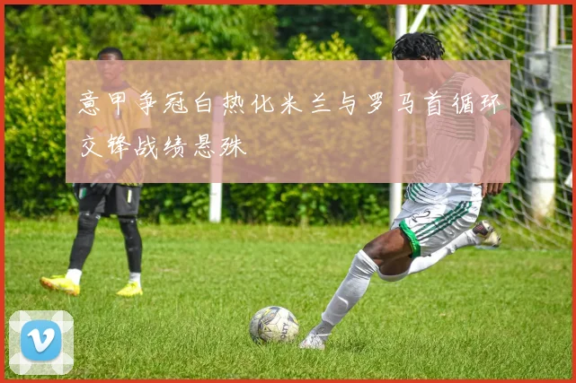 意甲争冠白热化米兰与罗马首循环交锋战绩悬殊