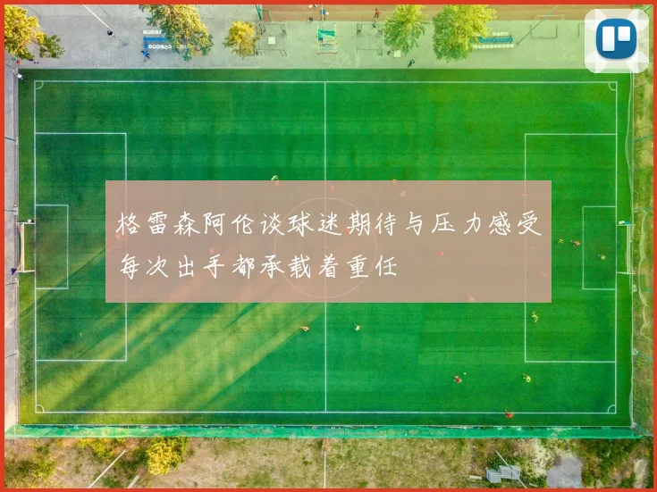 格雷森阿伦谈球迷期待与压力感受每次出手都承载着重任