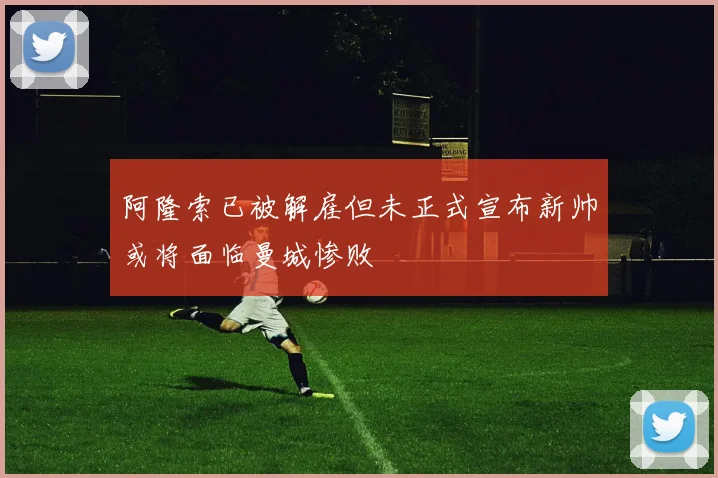 阿隆索已被解雇但未正式宣布新帅或将面临曼城惨败