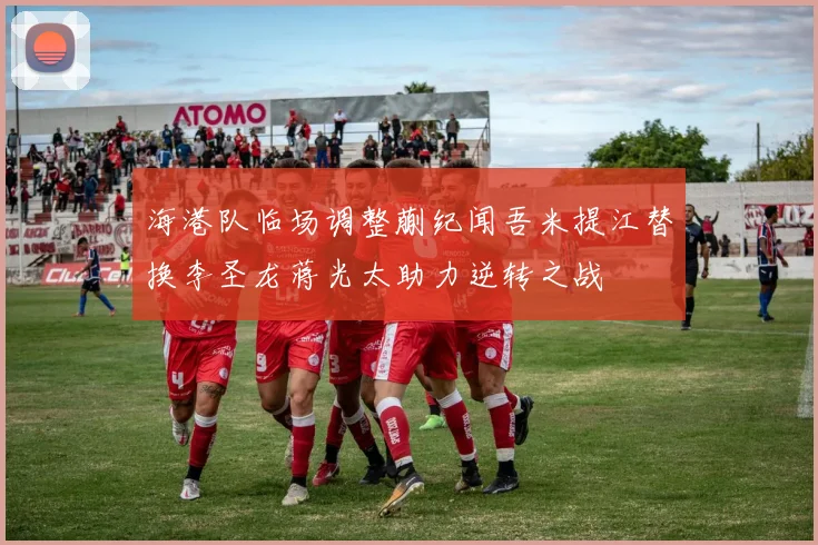 海港队临场调整蒯纪闻吾米提江替换李圣龙蒋光太助力逆转之战