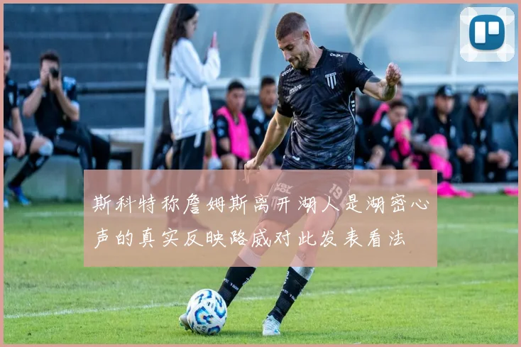 斯科特称詹姆斯离开湖人是湖密心声的真实反映路威对此发表看法