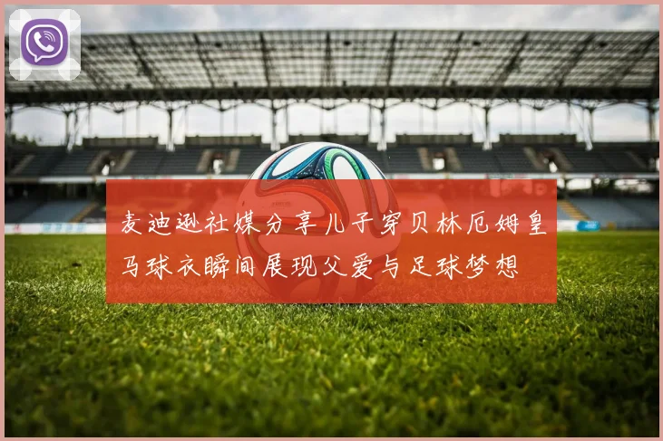 麦迪逊社媒分享儿子穿贝林厄姆皇马球衣瞬间展现父爱与足球梦想