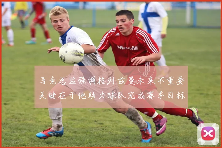马竞总监强调格列兹曼未来不重要关键在于他助力球队完成赛季目标