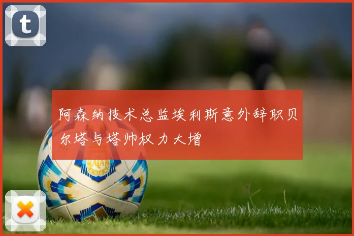 阿森纳技术总监埃利斯意外辞职贝尔塔与塔帅权力大增