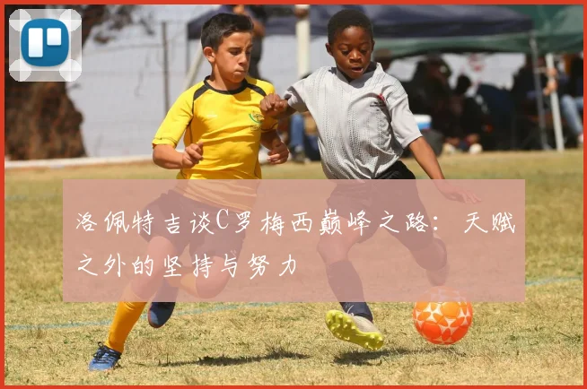 洛佩特吉谈C罗梅西巅峰之路：天赋之外的坚持与努力