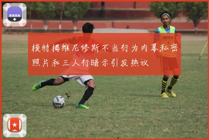 模特揭维尼修斯不当行为内幕私密照片和三人行暗示引发热议