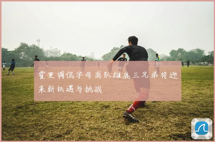 霍里调侃字母离队雄鹿三兄弟将迎来新机遇与挑战