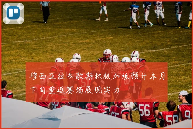 穆西亚拉冬歇期积极加练预计本月下旬重返赛场展现实力