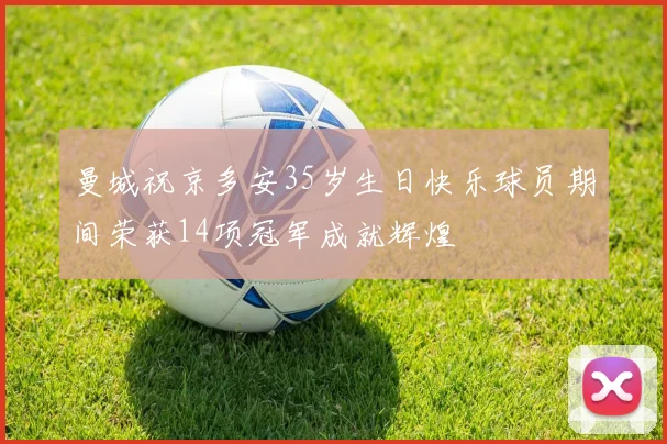 曼城祝京多安35岁生日快乐球员期间荣获14项冠军成就辉煌
