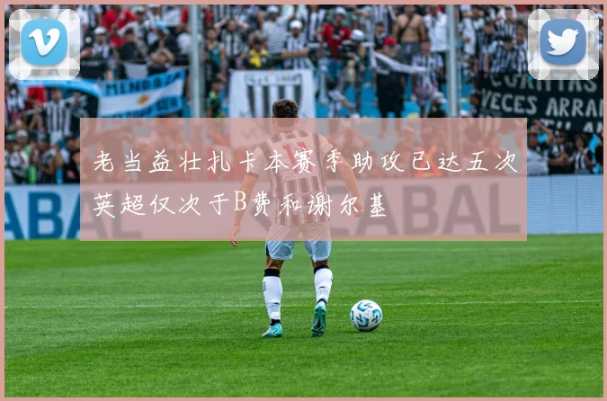 老当益壮扎卡本赛季助攻已达五次英超仅次于B费和谢尔基