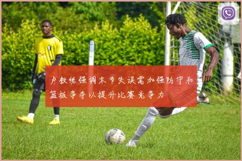 卢教练强调末节失误需加强防守和篮板争夺以提升比赛竞争力