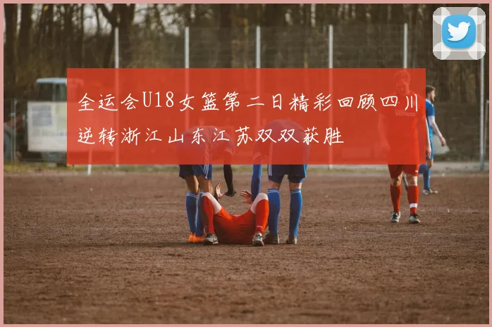 全运会U18女篮第二日精彩回顾四川逆转浙江山东江苏双双获胜