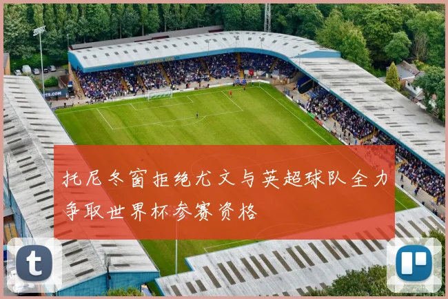 托尼冬窗拒绝尤文与英超球队全力争取世界杯参赛资格