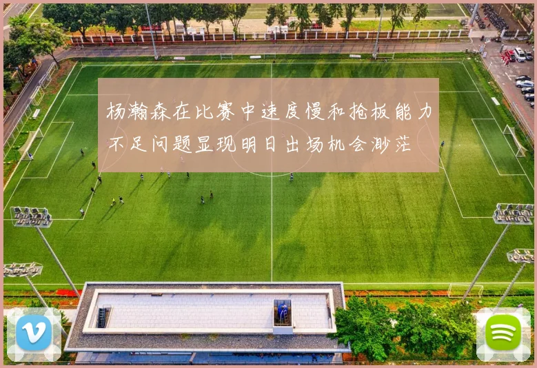 杨瀚森在比赛中速度慢和抢板能力不足问题显现明日出场机会渺茫