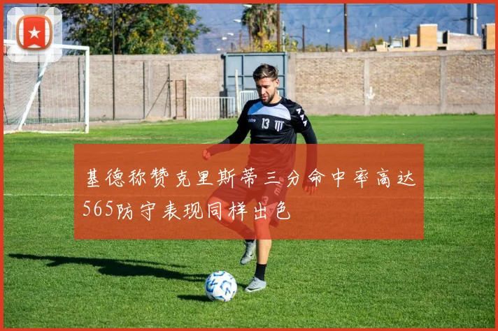 基德称赞克里斯蒂三分命中率高达565防守表现同样出色