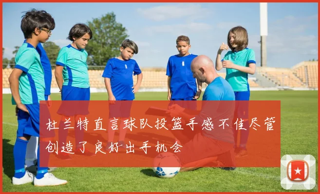 杜兰特直言球队投篮手感不佳尽管创造了良好出手机会