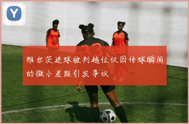 维尔茨进球被判越位仅因传球瞬间的微小差距引发争议