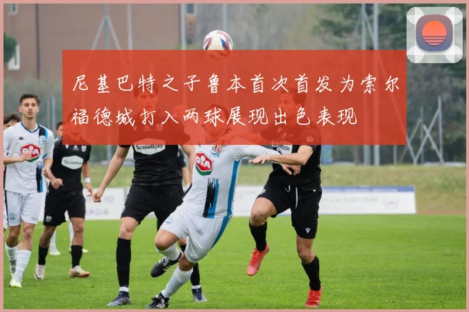 尼基巴特之子鲁本首次首发为索尔福德城打入两球展现出色表现