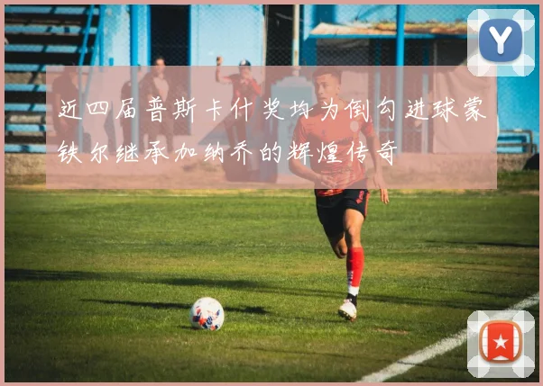 近四届普斯卡什奖均为倒勾进球蒙铁尔继承加纳乔的辉煌传奇