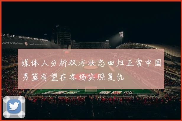 媒体人分析双方状态回归正常中国男篮有望在客场实现复仇