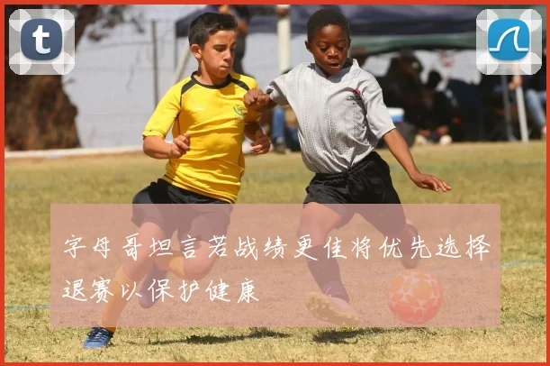 字母哥坦言若战绩更佳将优先选择退赛以保护健康
