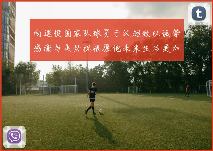 向退役国家队球员于汉超致以诚挚感谢与美好祝福愿他未来生活更加精彩