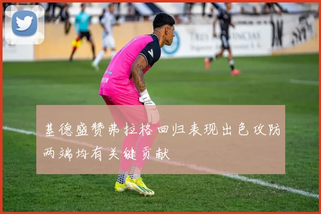 基德盛赞弗拉格回归表现出色攻防两端均有关键贡献