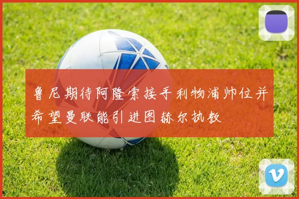 鲁尼期待阿隆索接手利物浦帅位并希望曼联能引进图赫尔执教