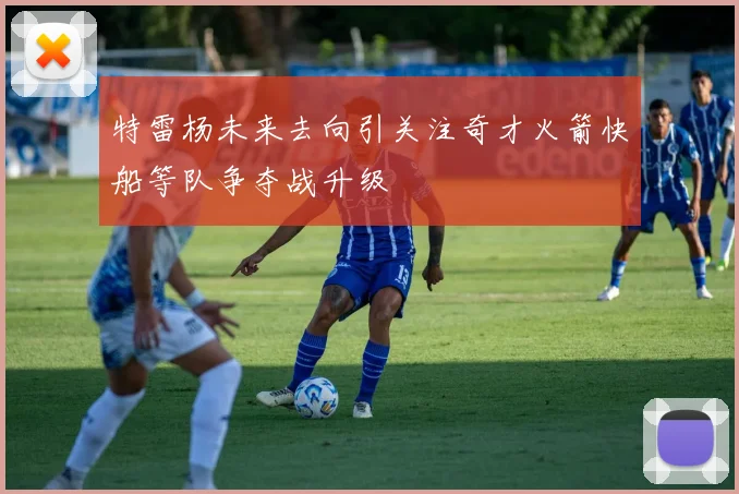 特雷杨未来去向引关注奇才火箭快船等队争夺战升级