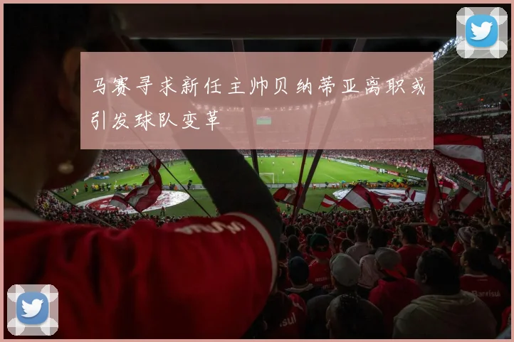 马赛寻求新任主帅贝纳蒂亚离职或引发球队变革
