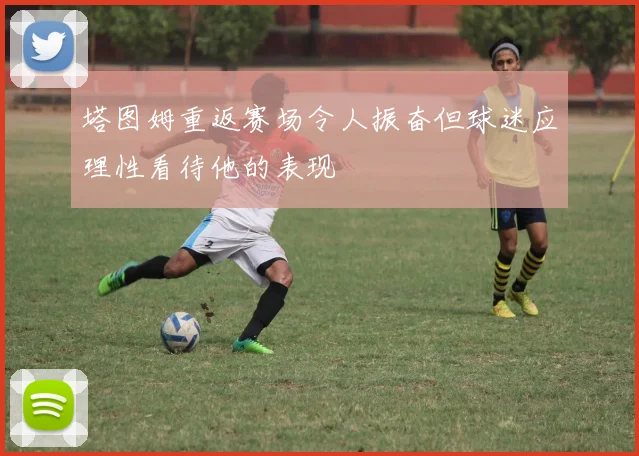 塔图姆重返赛场令人振奋但球迷应理性看待他的表现